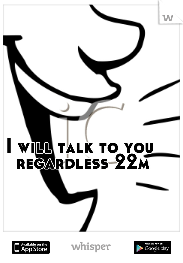 I will talk to you regardless 22m