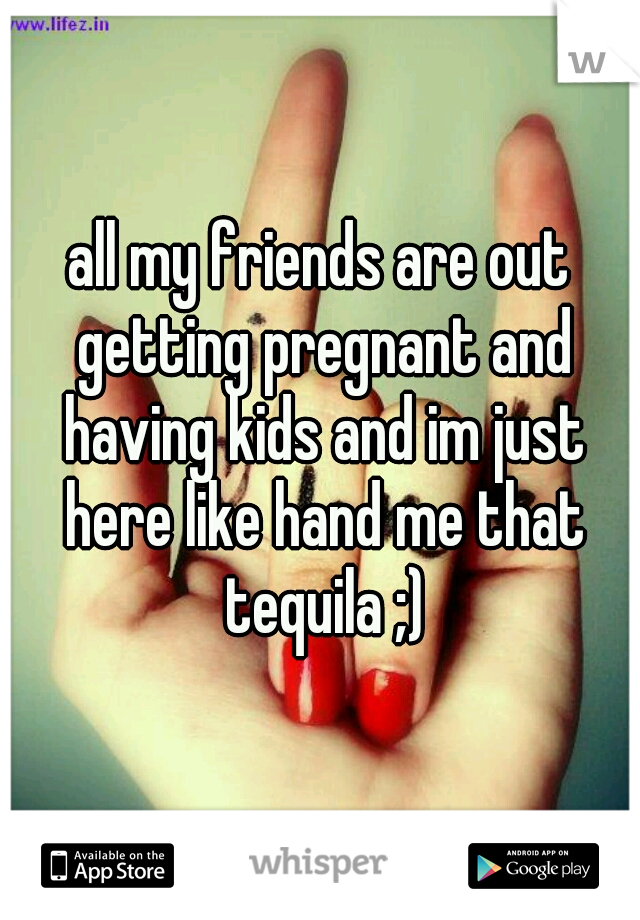 all my friends are out getting pregnant and having kids and im just here like hand me that tequila ;)