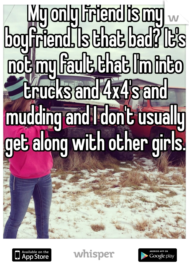 My only friend is my boyfriend. Is that bad? It's not my fault that I'm into trucks and 4x4's and mudding and I don't usually get along with other girls. 
