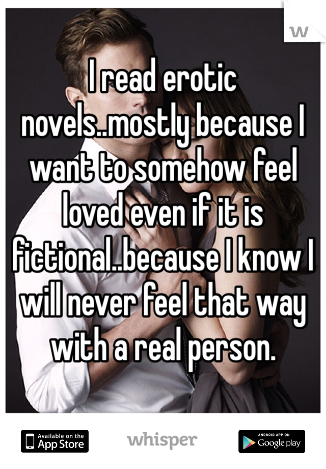 I read erotic novels..mostly because I want to somehow feel loved even if it is fictional..because I know I will never feel that way with a real person.