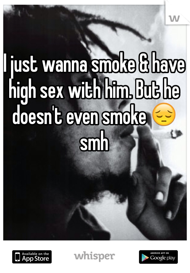 I just wanna smoke & have high sex with him. But he doesn't even smoke 😔 smh 