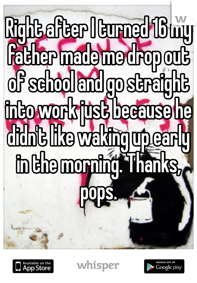Right after I turned 16 my father made me drop out of school and go straight into work just because he didn't like waking up early in the morning. Thanks, pops.