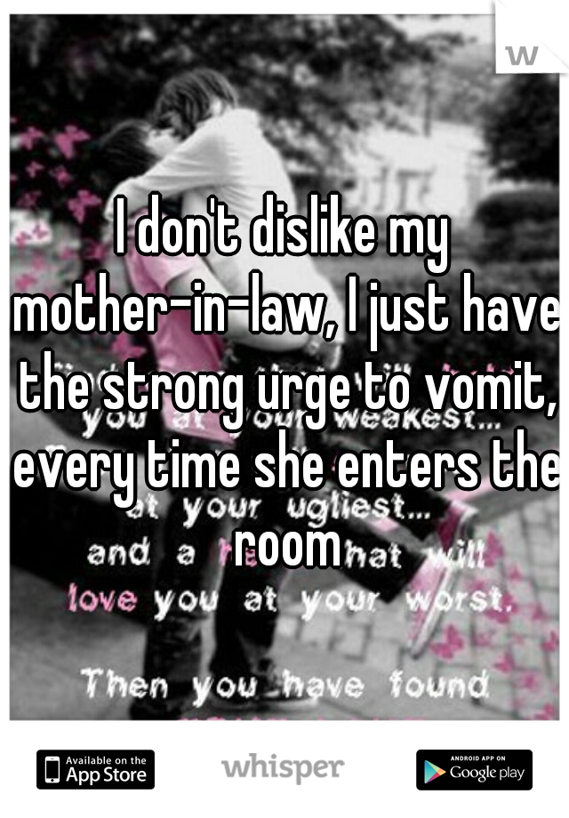 I don't dislike my mother-in-law, I just have the strong urge to vomit, every time she enters the room