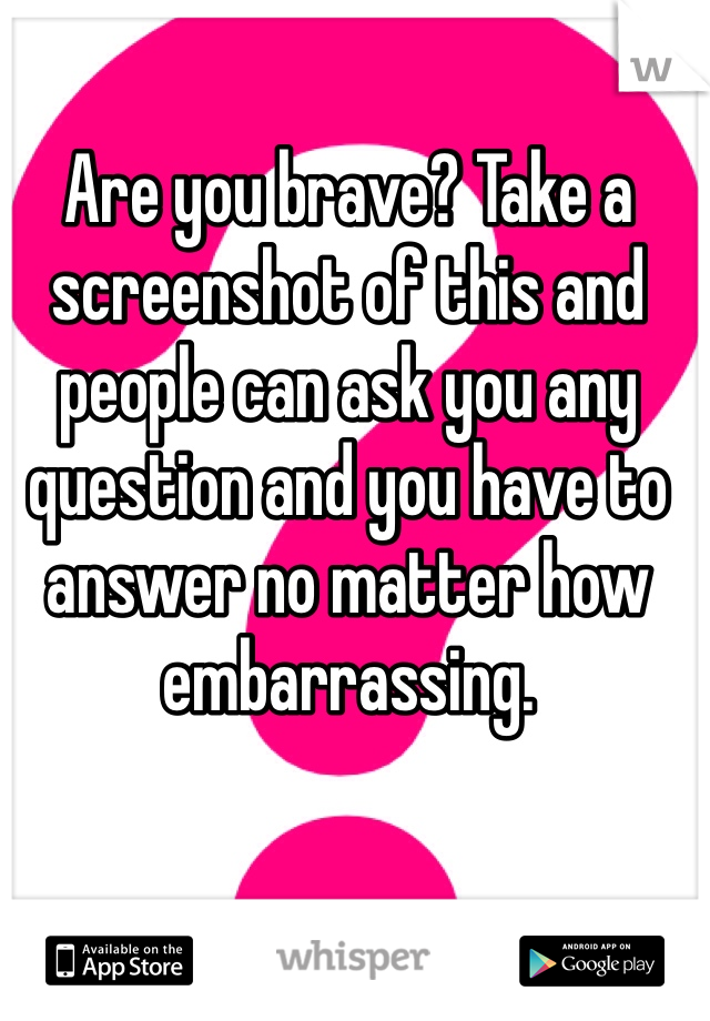 Are you brave? Take a screenshot of this and people can ask you any question and you have to answer no matter how embarrassing. 