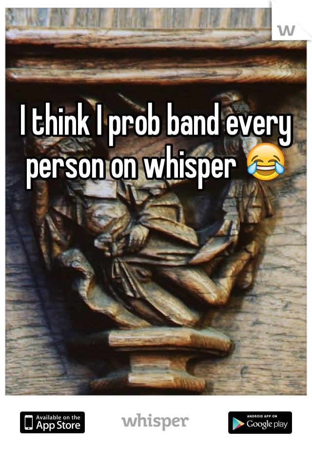 I think I prob band every person on whisper 😂