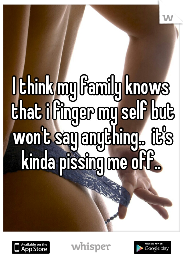 I think my family knows that i finger my self but won't say anything..  it's kinda pissing me off.. 