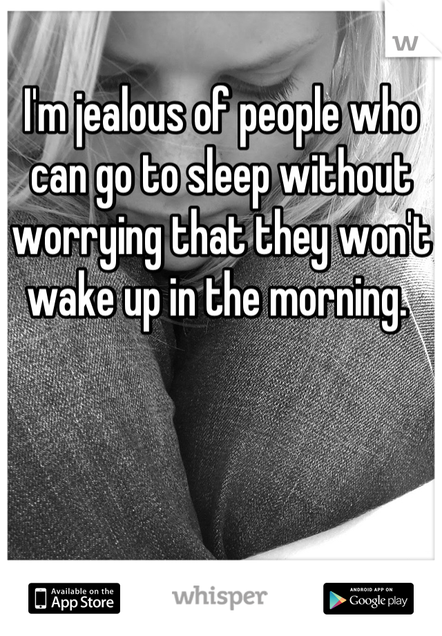I'm jealous of people who can go to sleep without worrying that they won't wake up in the morning. 
