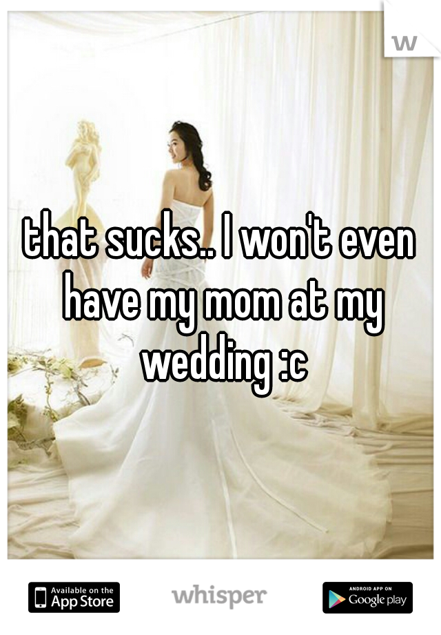 that sucks.. I won't even have my mom at my wedding :c