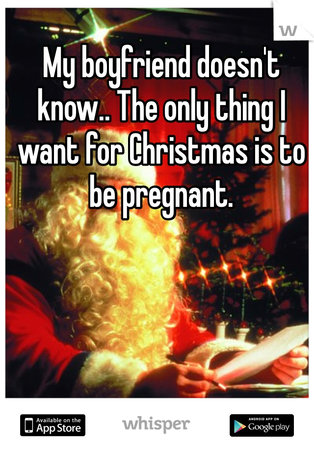 My boyfriend doesn't know.. The only thing I want for Christmas is to be pregnant. 