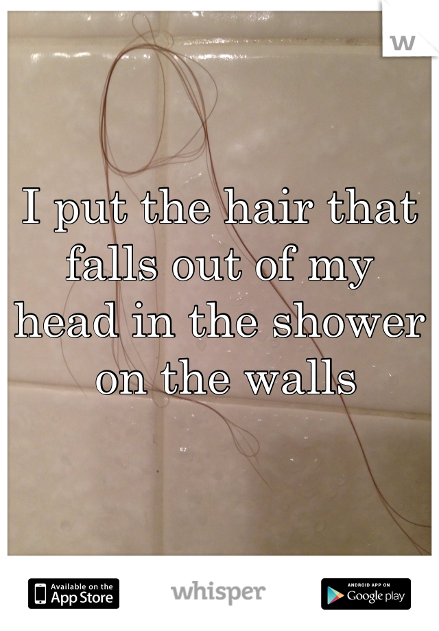 I put the hair that falls out of my head in the shower
 on the walls
