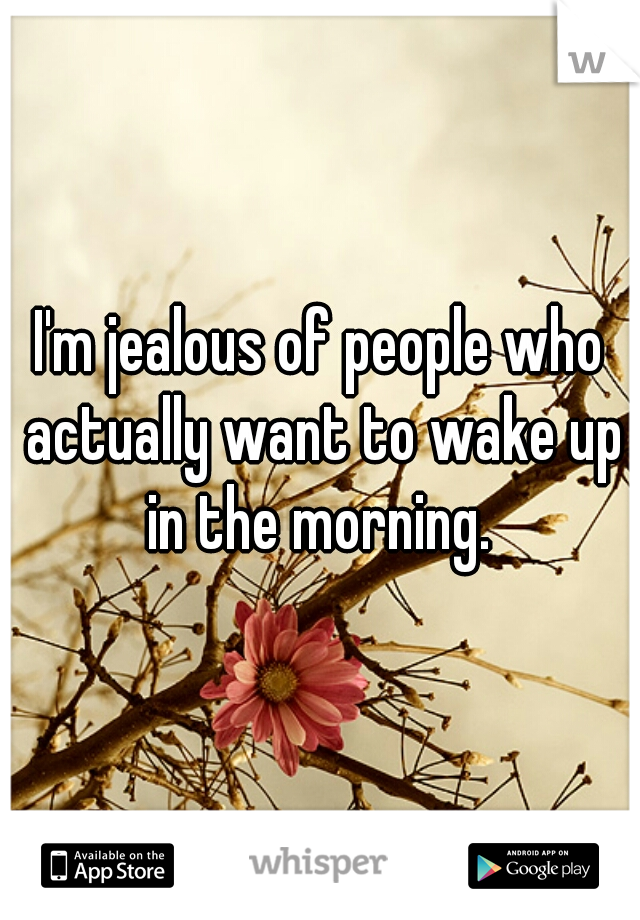 I'm jealous of people who actually want to wake up in the morning. 