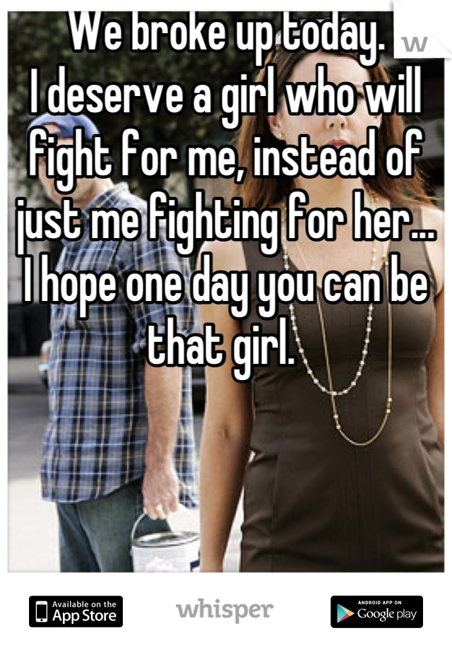 We broke up today. 
I deserve a girl who will fight for me, instead of just me fighting for her...
I hope one day you can be that girl. 
