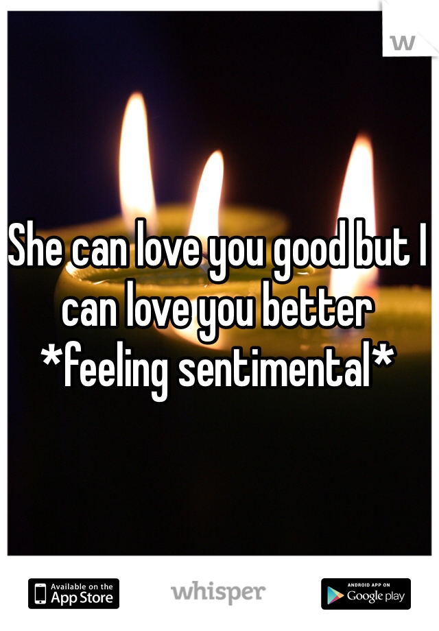 She can love you good but I can love you better *feeling sentimental*