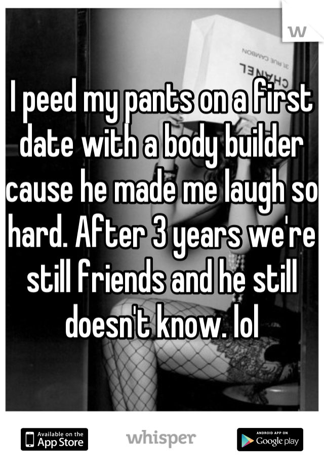 I peed my pants on a first date with a body builder cause he made me laugh so hard. After 3 years we're still friends and he still doesn't know. lol