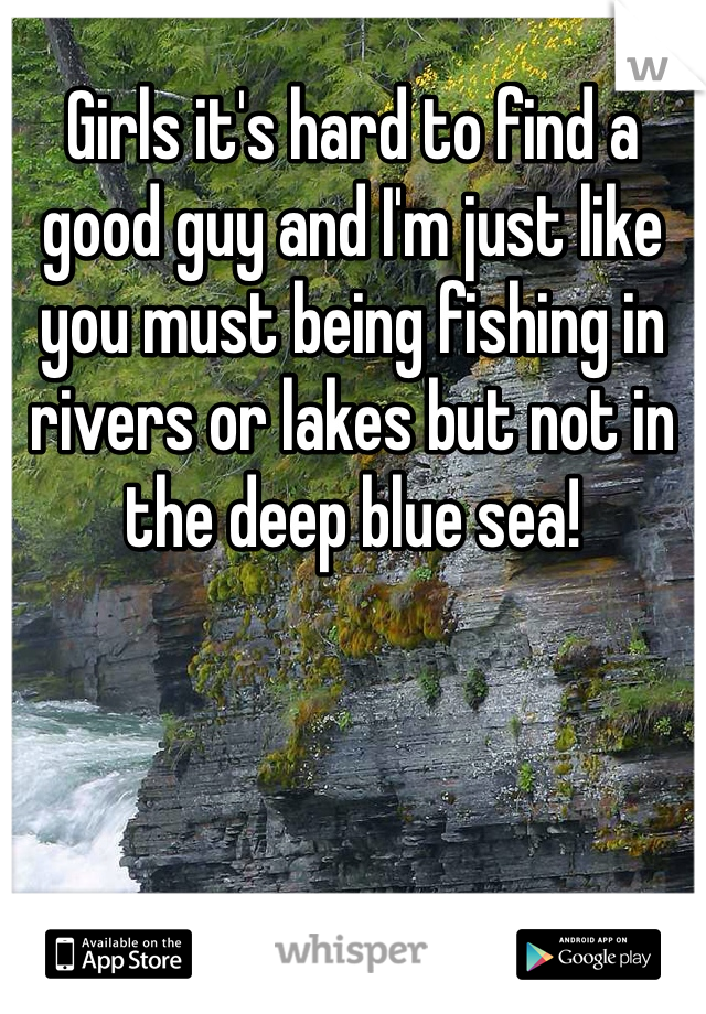 Girls it's hard to find a good guy and I'm just like you must being fishing in rivers or lakes but not in the deep blue sea! 