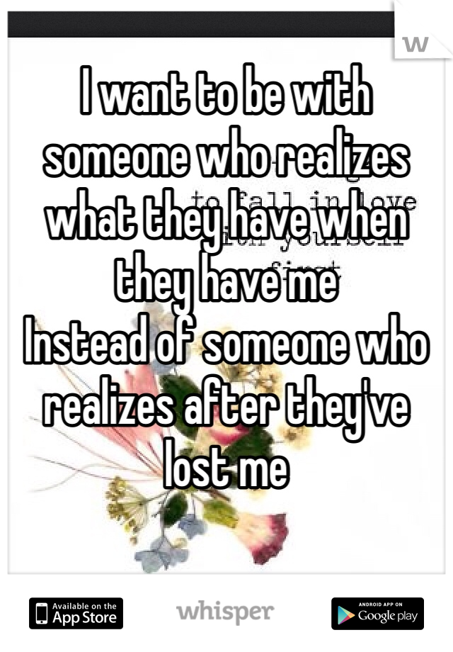 
I want to be with someone who realizes what they have when they have me 
Instead of someone who realizes after they've lost me 