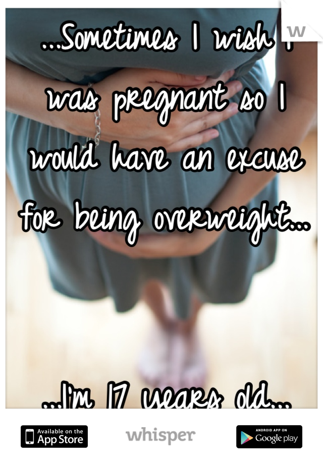 ...Sometimes I wish I was pregnant so I would have an excuse for being overweight...


...I'm 17 years old...