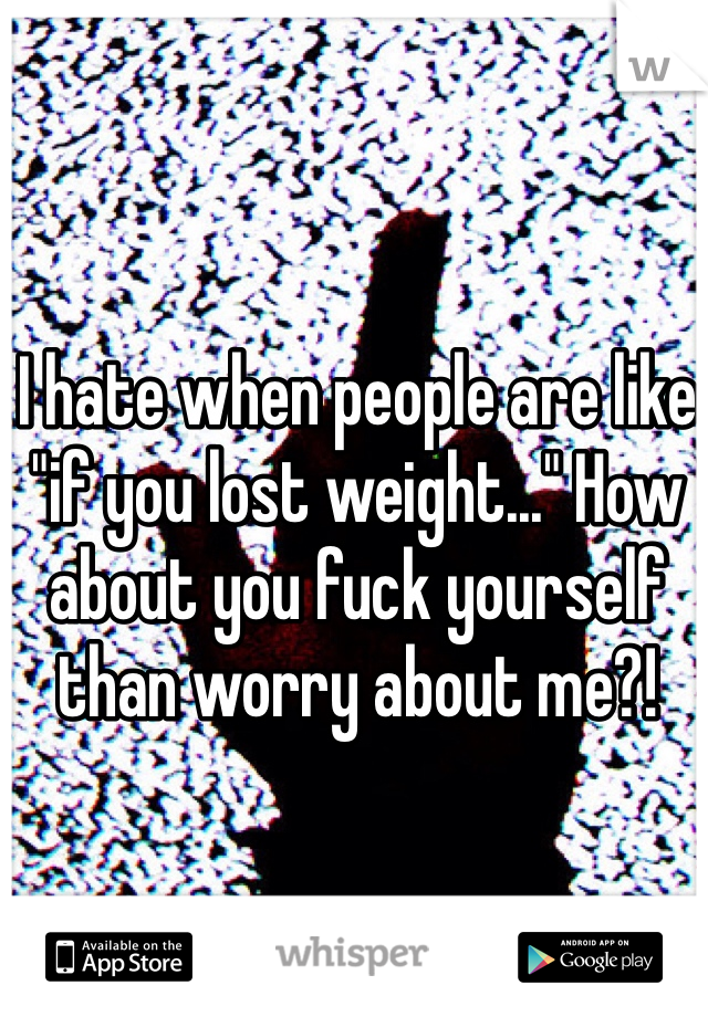 I hate when people are like "if you lost weight..." How about you fuck yourself than worry about me?!