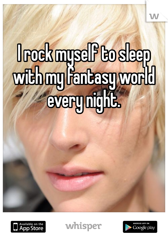 I rock myself to sleep with my fantasy world every night. 