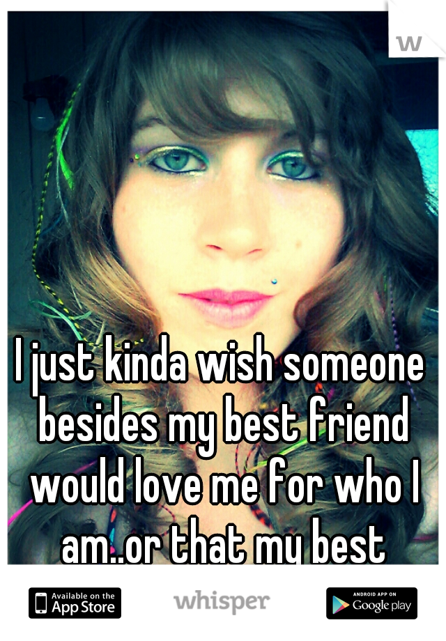 I just kinda wish someone besides my best friend would love me for who I am..or that my best friend was a guy....blah