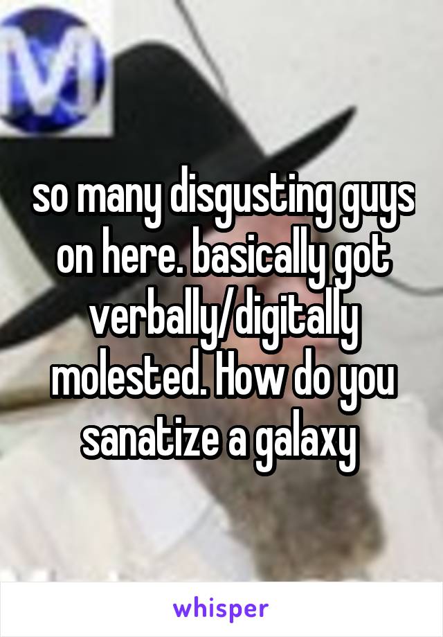so many disgusting guys on here. basically got verbally/digitally molested. How do you sanatize a galaxy 