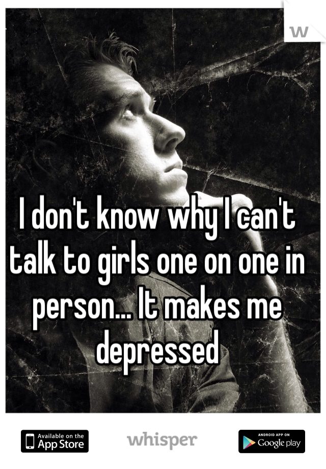 I don't know why I can't talk to girls one on one in person... It makes me depressed