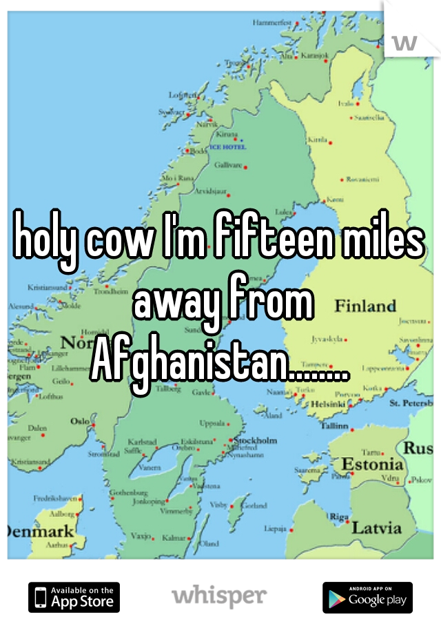 holy cow I'm fifteen miles away from Afghanistan........ 