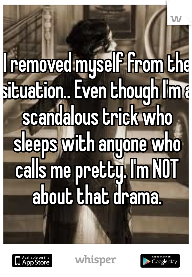 I removed myself from the situation.. Even though I'm a scandalous trick who sleeps with anyone who calls me pretty. I'm NOT about that drama. 