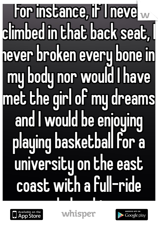 For instance, if I never climbed in that back seat, I never broken every bone in my body nor would I have met the girl of my dreams and I would be enjoying playing basketball for a university on the east coast with a full-ride scholarship..