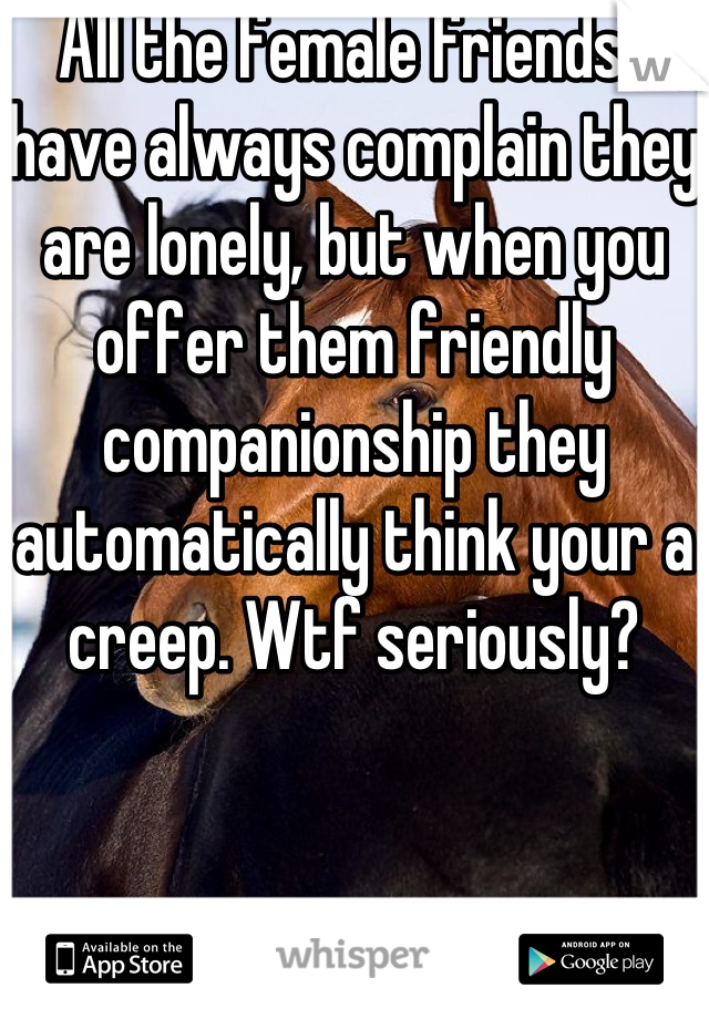 All the female friends I have always complain they are lonely, but when you offer them friendly companionship they automatically think your a creep. Wtf seriously?