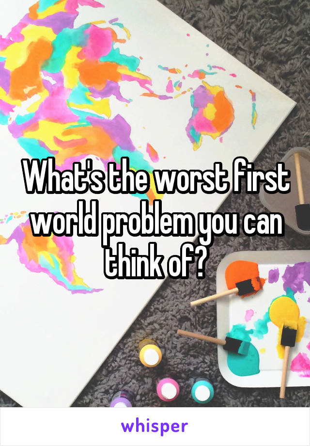What's the worst first world problem you can think of?