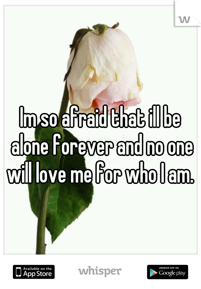 Im so afraid that ill be alone forever and no one will love me for who I am. 