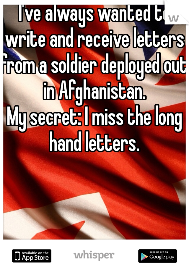 I've always wanted to write and receive letters from a soldier deployed out in Afghanistan. 
My secret: I miss the long hand letters.