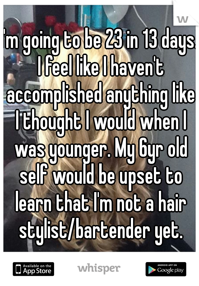I'm going to be 23 in 13 days. I feel like I haven't accomplished anything like I thought I would when I was younger. My 6yr old self would be upset to learn that I'm not a hair stylist/bartender yet.