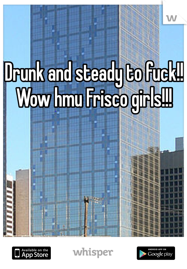 Drunk and steady to fuck!! Wow hmu Frisco girls!!! 