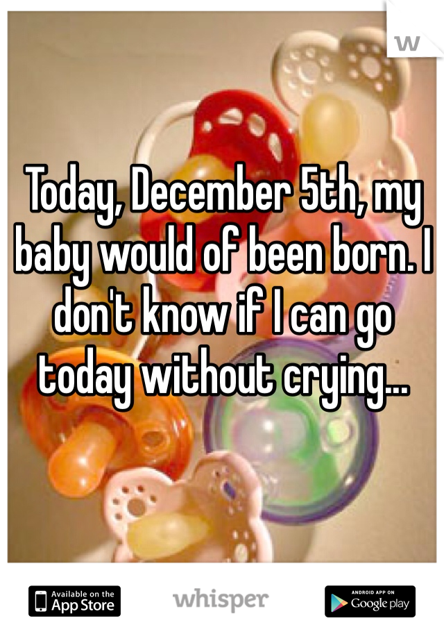 Today, December 5th, my baby would of been born. I don't know if I can go today without crying...