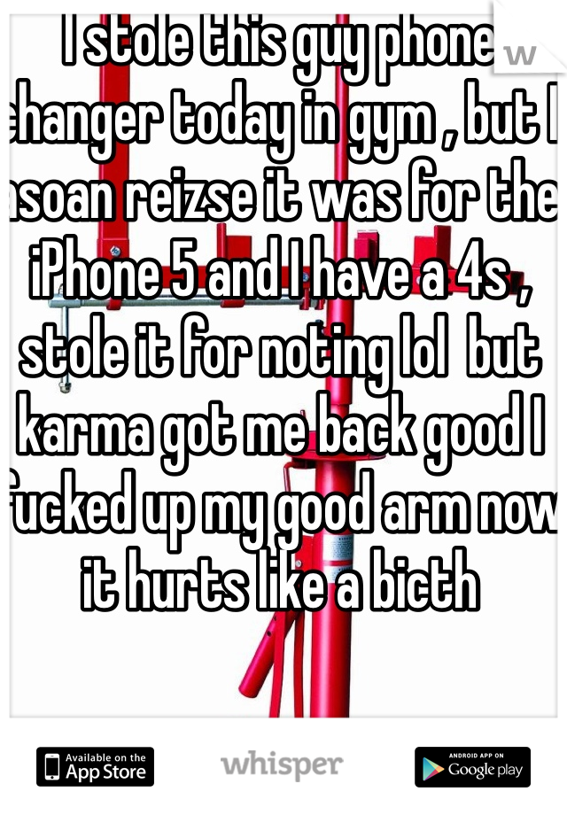 I stole this guy phone changer today in gym , but I asoan reizse it was for the iPhone 5 and I have a 4s , stole it for noting lol  but karma got me back good I fucked up my good arm now it hurts like a bicth 