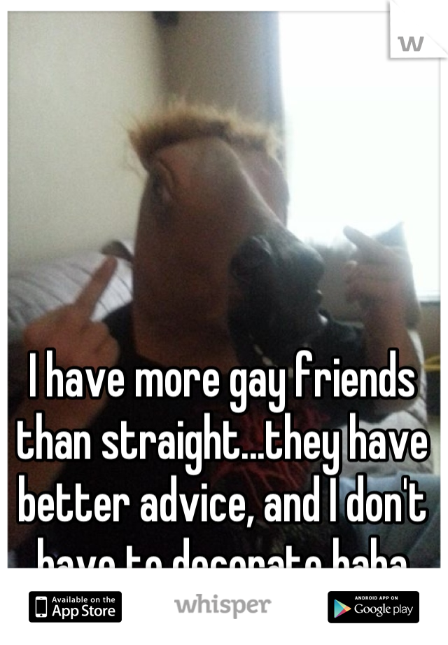 I have more gay friends than straight...they have better advice, and I don't have to decorate haha