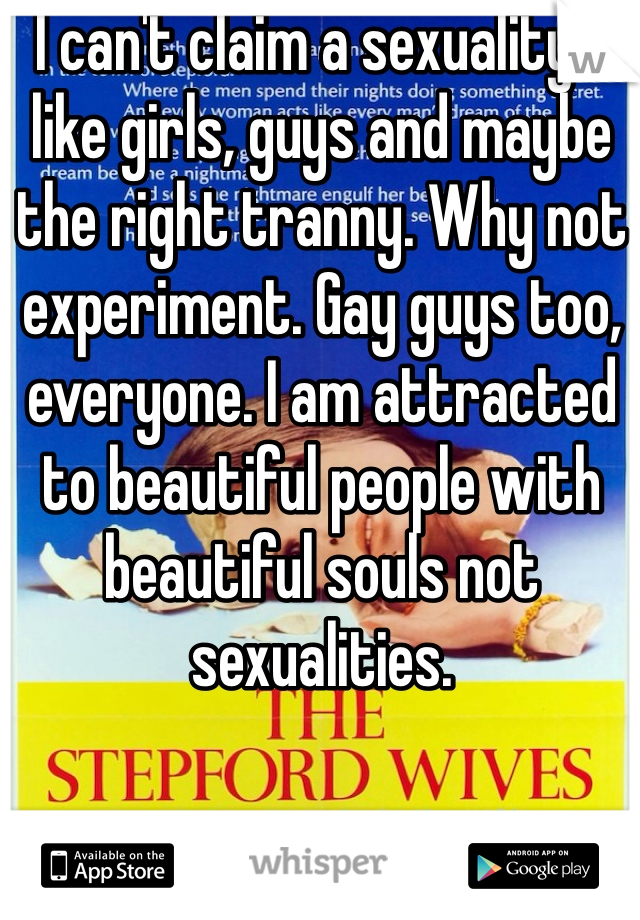 I can't claim a sexuality. I like girls, guys and maybe the right tranny. Why not experiment. Gay guys too, everyone. I am attracted to beautiful people with beautiful souls not sexualities.
