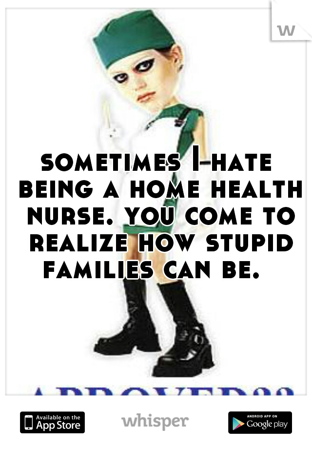 sometimes I hate being a home health nurse. you come to realize how stupid families can be.  