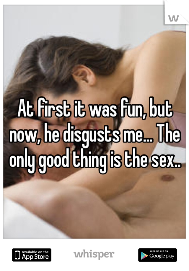 At first it was fun, but now, he disgusts me... The only good thing is the sex..