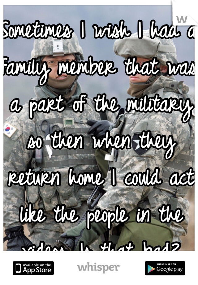 Sometimes I wish I had a family member that was a part of the military so then when they return home I could act like the people in the videos. Is that bad?
