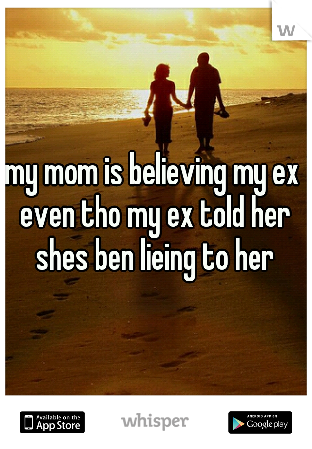 my mom is believing my ex even tho my ex told her shes ben lieing to her