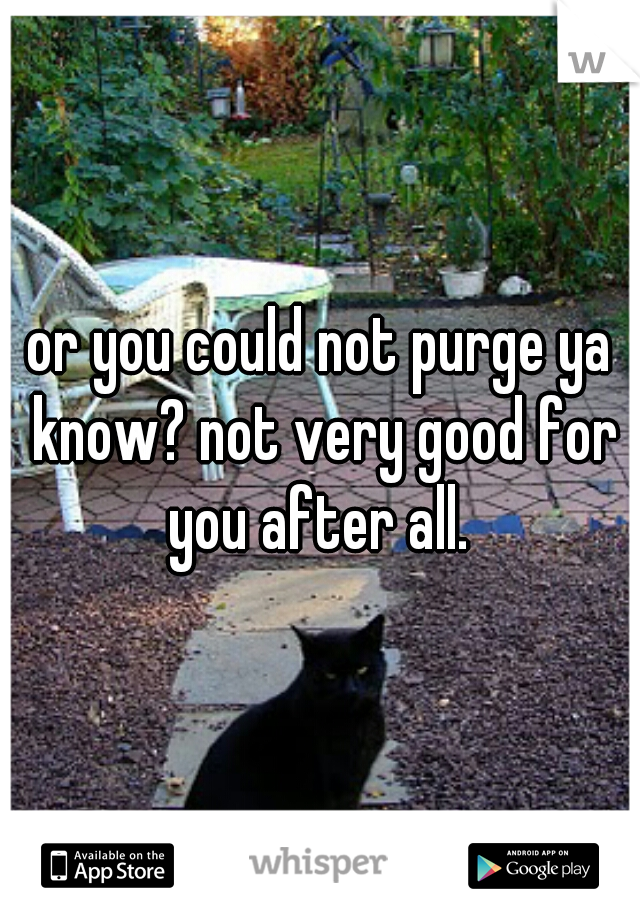 or you could not purge ya know? not very good for you after all. 