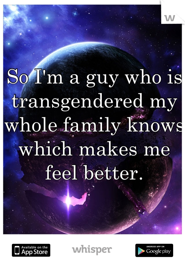 So I'm a guy who is transgendered my whole family knows which makes me feel better. 
