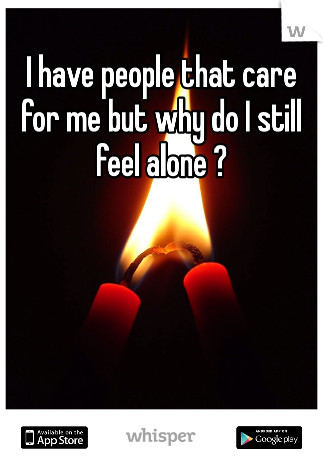 I have people that care for me but why do I still feel alone ?