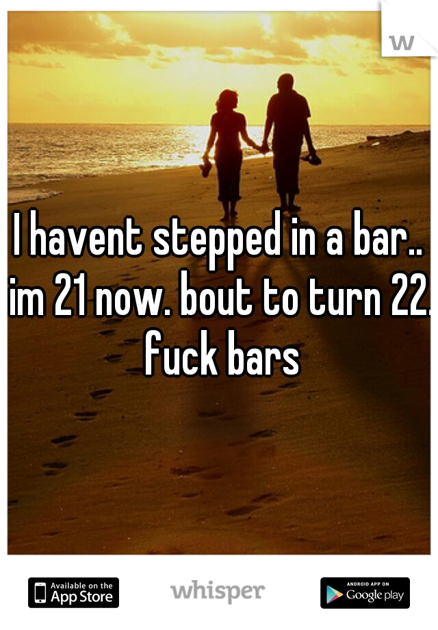 I havent stepped in a bar.. im 21 now. bout to turn 22. fuck bars