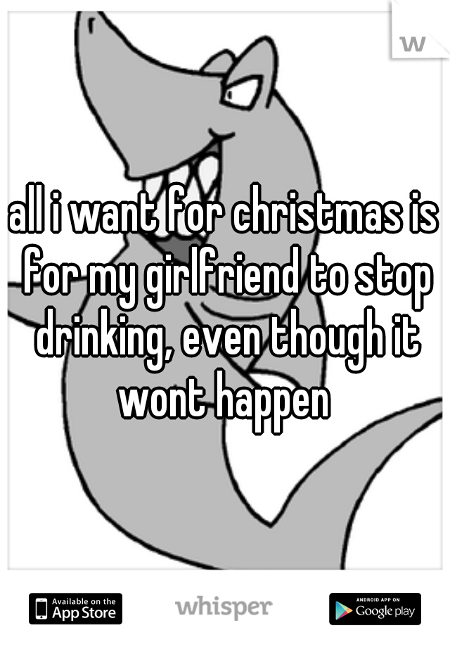 all i want for christmas is for my girlfriend to stop drinking, even though it wont happen 