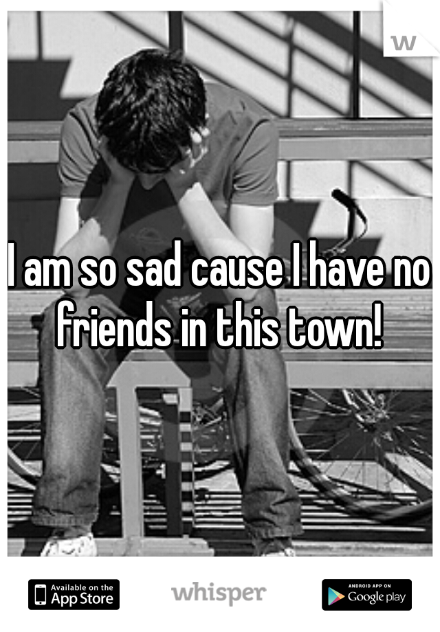 I am so sad cause I have no friends in this town! 
