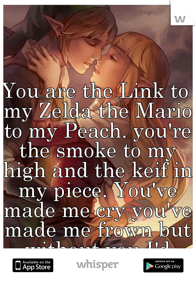 You are the Link to my Zelda the Mario to my Peach. you're the smoke to my high and the keif in my piece. You've made me cry you've made me frown but without you I'd break down ♡831♡
